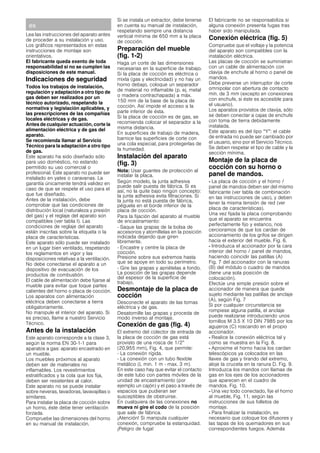 es
Lea las instrucciones del aparato antes
de proceder a su instalación y uso.
Los gráficos representados en estas
instrucciones de montaje son
orientativos.
El fabricante queda exento de toda
responsabilidad si no se cumplen las
disposiciones de este manual.
Indicaciones de seguridad
Todos los trabajos de instalación,
regulación y adaptación a otro tipo de
gas deben ser realizados por un
técnico autorizado, respetando la
normativa y legislación aplicables, y
las prescripciones de las compañías
locales eléctricas y de gas.
Antes de cualquier actuación, corte la
alimentación eléctrica y de gas del
aparato.
Se recomienda llamar al Servicio
Técnico para la adaptación a otro tipo
de gas.
Este aparato ha sido diseñado sólo
para uso doméstico, no estando
permitido su uso comercial o
profesional. Este aparato no puede ser
instalado en yates o caravanas. La
garantía únicamente tendrá validez en
caso de que se respete el uso para el
que fue diseñado.
Antes de la instalación, debe
comprobar que las condiciones de
distribución local (naturaleza y presión
del gas) y el reglaje del aparato son
compatibles (ver tabla I). Las
condiciones de reglaje del aparato
están inscritas sobre la etiqueta o la
placa de características.
Este aparato sólo puede ser instalado
en un lugar bien ventilado, respetando
los reglamentos en vigor y las
disposiciones relativas a la ventilación.
No debe conectarse el aparato a un
dispositivo de evacuación de los
productos de combustión.
El cable de alimentación debe fijarse al
mueble para evitar que toque partes
calientes del horno o placa de cocción.
Los aparatos con alimentación
eléctrica deben conectarse a tierra
obligatoriamente.
No manipule el interior del aparato. Si
es preciso, llame a nuestro Servicio
Técnico.
Antes de la instalación
Este aparato corresponde a la clase 3,
según la norma EN 30-1-1 para
aparatos a gas: aparato encastrado en
un mueble.
Los muebles próximos al aparato
deben ser de materiales no
inflamables. Los revestimientos
estratificados y la cola que los fija,
deben ser resistentes al calor.
Este aparato no se puede instalar
sobre neveras, lavadoras, lavavajillas o
similares.
Para instalar la placa de cocción sobre
un horno, éste debe tener ventilación
forzada.
Compruebe las dimensiones del horno
en su manual de instalación.
Si se instala un extractor, debe tenerse
en cuenta su manual de instalación,
respetando siempre una distancia
vertical mínima de 650 mm a la placa
de cocción.
Preparación del mueble
(fig. 1-2)
Haga un corte de las dimensiones
necesarias en la superficie de trabajo.
Si la placa de cocción es eléctrica o
mixta (gas y electricidad) y no hay un
horno debajo, coloque un separador
de material no inflamable (p. ej. metal
o madera contrachapada) a máx.
150 mm de la base de la placa de
cocción. Así impide el acceso a la
parte inferior de ésta.
Si la placa de cocción es de gas, se
recomienda colocar el separador a la
misma distancia.
En superficies de trabajo de madera,
barnice las superficies de corte con
una cola especial, para protegerlas de
la humedad.
Instalación del aparato
(fig. 3)
Nota: Usar guantes de protección al
instalar la placa.
Según modelo, la junta adhesiva
puede salir puesta de fábrica. Si es
así, no la quite bajo ningún concepto:
la junta adhesiva evita filtraciones. Si
la junta no está puesta de fábrica,
péguela en el borde inferior de la
placa de cocción.
Para la fijación del aparato al mueble
de encastramiento:
- Saque las grapas de la bolsa de
accesorios y atorníllelas en la posición
indicada dejando que giren
libremente.
- Encastre y centre la placa de
cocción.
Presione sobre sus extremos hasta
que se apoye en todo su perímetro.
- Gire las grapas y apriételas a fondo.
La posición de las grapas depende
del espesor de la superficie de
trabajo.
Desmontaje de la placa de
cocción
Desconecte el aparato de las tomas
eléctrica y de gas.
Desatornille las grapas y proceda de
modo inverso al montaje.
Conexión de gas (fig. 4)
El extremo del colector de entrada de
la placa de cocción de gas está
provisto de una rosca de 1/2”
(20,955 mm), Fig. 4, que permite:
- La conexión rígida.
- La conexión con un tubo flexible
metálico (L min. 1 m - max. 3 m).
En este caso hay que evitar el contacto
de este tubo con partes móviles de la
unidad de encastramiento (por
ejemplo un cajón) y el paso a través de
espacios que pudieran ser
susceptibles de obstruirse.
En cualquiera de las conexiones no
mueva ni gire el codo de la posición
que sale de fábrica.
¡Atención! Si manipula cualquier
conexión, compruebe la estanquidad.
¡Peligro de fuga!
El fabricante no se responsabiliza si
alguna conexión presenta fugas tras
haber sido manipulada.
Conexión eléctrica (fig. 5)
Compruebe que el voltaje y la potencia
del aparato son compatibles con la
instalación eléctrica.
Las placas de cocción se suministran
con un cable de alimentación con
clavija de enchufe al horno o panel de
mandos.
Debe preverse un interruptor de corte
omnipolar con abertura de contacto
mín. de 3 mm (excepto en conexiones
con enchufe, si éste es accesible para
el usuario).
Los aparatos provistos de clavija, sólo
se deben conectar a cajas de enchufe
con toma de tierra debidamente
instalada.
Este aparato es del tipo “Y”: el cable
de entrada no puede ser cambiado por
el usuario, sino por el Servicio Técnico.
Se deben respetar el tipo de cable y la
sección mínima.
Montaje de la placa de
cocción con su horno o
panel de mandos.
- La placa de cocción y el horno /
panel de mandos deben ser del mismo
fabricante (ver tabla de combinación
en las instrucciones de uso), y deben
tener la misma tensión de red (ver
placa de características).
Una vez fijada la placa comprobando
que el aparato se encuentra
perfectamente fijo y estanco, nos
cercioramos de que los cardan de
accionamiento de los grifos se dirigen
hacia el exterior del mueble. Fig. 6.
- Introduzca el accionador por la cara
interior del horno / panel de mandos,
haciendo coincidir las patillas (A)
Fig. 7 del accionador con la ranuras
(B) del módulo o cuadro de mandos
(tiene una sola posición de
colocación).
Efectúe una simple presión sobre el
accionador de manera que quede
sujeto mediante las patillas de anclaje
(A), según Fig. 7
Si por cualquier circunstancia se
rompiese alguna patilla, el anclaje
puede realizarse introduciendo unos
tornillos M 3.5 X 10 DIN 7985 por los
agujeros (C) roscando en el propio
accionador.
- Realice la conexión eléctrica tal y
como se muestra en la Fig. 8.
- Aproxime el horno hacia los cardan
telescópicos ya colocados en las
llaves de gas y tirando del extremo,
aloje la cruceta en la ranura D. Fig. 9.
Introduzca los mandos con llamas de
gas en los ejes de los accionadores
que aparecen en el cuadro de
mandos. Fig. 10.
- Una vez todo conectado, fije el horno
al mueble, Fig. 11, según las
instrucciones de sus folletos de
montaje.
- Para finalizar la instalación, es
necesario que coloque los difusores y
las tapas de los quemadores en sus
correspondientes fuegos. Además
 