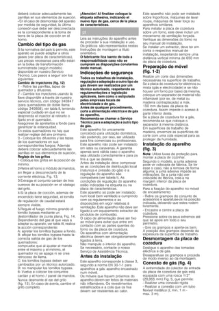 deberá colocar adecuadamente las
parrillas en sus elementos de sujeción.
- En el caso de desmontaje del aparato
por medida de seguridad, la última
conexión que debe ser desconectada
es la correspondiente a la toma de
tierra de la placa de cocción en el
horno.
Cambio del tipo de gas
Si la normativa del país lo permite, este
aparato se puede adaptar a otros
gases (ver placa de características).
Las piezas necesarias para ello están
en la bolsa de transformación
suministrada (según modelo)
disponible en nuestro Servicio
Técnico. Los pasos a seguir son los
siguientes:
Cambio de inyectores (fig. 12)
1 - Retire las parrillas, tapas de
quemador y difusores.
2 - Cambie los inyectores usando la
llave disponible a través de nuestro
servicio técnico, con código 340847
(para quemadores de doble llama
código 340808), ver tabla II, teniendo
especial cuidado en que no se
desprenda el inyector al retirarlo o
fijarlo en el quemador.
Asegúrese de apretarlos a fondo para
garantizar la estanquidad.
En estos quemadores no hay que
realizar reglaje del aire primario.
3 - Coloque los difusores y las tapas
de los quemadores en sus
correspondientes fuegos. Además
deberá colocar adecuadamente las
parrillas en sus elementos de sujeción,
Reglaje de los grifos
1-Coloque los grifos en la posición de
mínimo.
2-Retire el horno o módulo de mandos,
sin llegar a desconectarlo de la
corriente eléctrica. Fig. 13.
3-Extraiga el conjunto cardan de tres
cuerpos de su posición en el vástago
del grifo.
4-Si la placa de cocción, además de
encendido tiene seguridad, el tornillo
de regulación de caudal estará
siempre visible.
5-Regule el fuego mínimo girando el
tornillo bypass mediante un
destornillador de punta plana, Fig. 14.
Dependiendo del gas al que vaya a
adaptar su aparato, ver tabla III, realice
la acción correspondiente:
A: apretar los tornillos bypass a fondo.
B: aflojar los tornillos bypass hasta la
correcta salida de gas de los
quemadores:
compruebe que al ajustar el mando
entre el máximo y el mínimo, el
quemador no se apaga ni se crea
retroceso de llama.
C: los tornillos bypass deben ser
cambiados por un técnico autorizado.
D: no manipular los tornillos bypass.
6- Vuelva a colocar los conjuntos
cardan y el horno / panel de mandos.
Nunca desmonte el eje del grifo
(fig. 15). En caso de avería, cambie el
grifo completo.
¡Atención! Al finalizar coloque la
etiqueta adhesiva, indicando el
nuevo tipo de gas, cerca de la placa
de características.
pt
Leia as instruções do aparelho antes
de proceder à sua instalação e uso.
Os gráficos são representados nestas
Instruções de montagem a título
orientativo.
O fabricante fica isento de toda a
responsabilidade caso não se
cumpram as disposições constantes
deste manual.
Indicações de segurança
Todos os trabalhos de instalação,
regulação e adaptação a outro tipo de
gás devem ser realizados por um
técnico autorizado, respeitando as
regulamentações e legislação
aplicáveis, bem como o estipulado
pelas empresas locais de
electricidade e de gás.
Antes de qualquer procedimento,
corte a alimentação eléctrica e de gás
do aparelho.
Recomenda-se chamar o Serviço
Técnico para a adaptação a outro tipo
de gás.
Este aparelho foi unicamente
concebido para utilização doméstica,
não podendo, por isso, ser utilizado
para fins comerciais ou profissionais.
Este aparelho não pode ser instalado
em iates ou caravanas. A garantia
apenas será válida caso o aparelho
seja utilizado correctamente e para os
fins a que se destina.
Antes da instalação deve comprovar
se as condições de distribuição local
(natureza e pressão do gás) e a
regulação do aparelho são
compatíveis (ver tabela I). As
condições de regulação do aparelho
estão indicadas na etiqueta ou na
placa de características.
Este aparelho só pode ser instalado
num local bem ventilado e cumprindo
com os regulamentos e as
disposições em vigor relativas à
ventilação. Este aparelho não deve ser
ligado a um equipamento extractor de
produtos de combustão.
O cabo de alimentação deve ser fixo
ao móvel para evitar que entre em
contacto com as partes quentes do
forno ou da placa de cozedura.
Os aparelhos com alimentação
eléctrica devem ser obrigatoriamente
ligados à terra.
Não manipule o interior do aparelho.
Se necessário, contacte o nosso
Serviço de Assistência Técnica.
Antes da instalação
Este aparelho corresponde à classe 3,
segundo a norma EN 30-1-1 para
aparelhos a gás: aparelho encastrado
num móvel.
Os móveis que fiquem próximos do
aparelho devem ser feitos de materiais
não inflamáveis. Os revestimentos
estratificados e a cola que os fixa
devem ser resistentes ao calor.
Este aparelho não pode ser instalado
sobre frigoríficos, máquinas de lavar
roupa, máquinas de lavar loiça ou
aparelhos similares.
Para instalar a placa de cozedura
sobre um forno, este deve incluir um
mecanismo de ventilação forçada.
Verifique as dimensões do forno no
seu manual de instalação.
Se instalar um extractor, deve ter em
conta o respectivo manual de
instalação, respeitando sempre uma
distância vertical mínima de 650 mm
da placa de cozedura.
Preparação do móvel
(fig. 1-2)
Realize um corte das dimensões
necessárias na superfície de trabalho.
Se a placa de cozedura for eléctrica ou
mista (gás e electricidade) e se não
houver um forno por baixo da mesma,
coloque um separador de material não
inflamável (por ex. de metal ou
madeira contraplacada) a máx.
150 mm da base da placa de
cozedura. Assim impede o acesso à
parte inferior desta.
Se a placa de cozedura for a gás,
recomenda-se que coloque o
separador à mesma distância.
Em superfícies de trabalho de
madeira, envernize as superfícies de
corte com uma cola especial para as
proteger da humidade.
Instalação do aparelho
(fig. 3)
Nota: Utilize luvas de proteção para
montar a placa de cozinhar.
Segundo o modelo, a junta adesiva
pode vir colocada de fábrica. Se for
esse o caso, não a remova de forma
alguma; a junta adesiva impede as
infiltrações. Se a junta não vier
colocada de fábrica, cole-a na
margem inferior da placa de
cozedura.
Para a fixação do aparelho no móvel
de encastramento:
- Retire os grampos do conjunto de
acessórios e aparafuse-os na posição
indicada, deixando que estes rodem
livremente.
- Encastre e centre a placa de
cozedura.
Pressione sobre os seus extremos até
que se apoie em todo o seu
perímetro.
- Gire os grampos e aperte-os bem.
A posição dos grampos depende da
espessura da superfície de trabalho.
Desmontagem da placa de
cozedura
Desligue o aparelho das tomadas
eléctrica e de gás.
Desaparafuse os grampos e proceda
de modo inverso ao da montagem.
Conexão de gás (fig. 4)
A extremidade do colector de entrada
da placa de cozedura de gás está
equipada com uma rosca 1/2”
(20,955 mm) Fig. 5, que permite:
- Realizar uma conexão rígida
- Realizar a conexão com um tubo
flexível metálico (L min. 1 m -
max. 3 m).
 