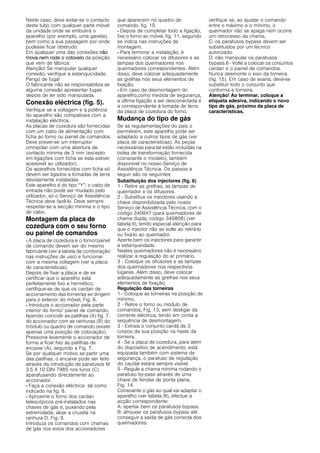 Neste caso, deve evitar-se o contacto
deste tubo com qualquer parte móvel
da unidade onde se embutirá o
aparelho (por exemplo, uma gaveta),
bem como a sua passagem por onde
pudesse ficar obstrudo.
Em qualquer uma das conexões não
mova nem rode o cotovelo da posição
que vem de fábrica.
Atenção! Se manipular qualquer
conexão, verifique a estanquicidade.
Perigo de fuga!
O fabricante não se responsabiliza se
alguma conexão apresentar fugas
depois de ter sido manipulada.
Conexão eléctrica (fig. 5).
Verifique se a voltagem e a potência
do aparelho são compatíveis com a
instalação eléctrica.
As placas de cozedura são fornecidas
com um cabo de alimentação com
ficha ao forno ou painel de comandos.
Deve prever-se um interruptor
omnipolar com uma abertura de
contacto mínima de 3 mm (excepto
em ligações com ficha se esta estiver
acessível ao utilizador).
Os aparelhos fornecidos com ficha só
devem ser ligados a tomadas de terra
devidamente instaladas.
Este aparelho é do tipo “Y”: o cabo de
entrada não pode ser mudado pelo
utilizador, só o Serviço de Assistência
Técnica deve fazê-lo. Deve sempre
respeitar-se a secção mínima e o tipo
de cabo.
Montagem da placa de
cozedura com o seu forno
ou painel de comandos
- A placa de cozedura e o forno/painel
de comando devem ser do mesmo
fabricante (ver a tabela de combinação
nas instruções de uso) e funcionar
com a mesma voltagem (ver a placa
de características).
Depois de fixar a placa e de se
certificar que o aparelho está
perfeitamente fixo e hermético,
certifique-se de que os cardan de
accionamento das torneiras se dirigem
para o exterior do móvel, Fig. 6.
- Introduza o accionador pela parte
interior do forno/ painel de comando,
fazendo coincidir as patilhas (A) fig. 7.
do accionador com as ranhuras (B) do
módulo ou quadro de comando (existe
apenas uma posição de colocação).
Pressione levemente o accionador de
forma a ficar fixo às patilhas de
encaixe (A), segundo a Fig. 7.
Se por qualquer motivo se partir uma
das patilhas, o encaixe pode ser feito
através da introdução de parafusos M
3.5 X 10 DIN 7985 nos furos (C)
aparafusando directamente ao
accionador.
- Faça a conexão eléctrica tal como
indicado na fig. 8.
- Aproxime o forno dos cardan
telescópicos pré-instalados nas
chaves de gás e, puxando pela
extremidade, aloje a cruzeta na
ranhura D. Fig. 9.
Introduza os comandos com chamas
de gás nos eixos dos accionadores
que aparecem no quadro de
comando. fig. 10.
- Depois de completar todo a ligação,
fixe o forno ao móvel, fig. 11, segundo
se indica nas instruções de
montagem.
- Para terminar a instalação, é
necessário colocar os difusores e as
tampas dos queimadores nos
queimadores correspondentes. Além
disso, deve colocar adequadamente
as grelhas nos seus elementos de
fixação.
- Em caso de desmontagem do
aparelho,como medida de segurança,
a última ligação a ser desconectada é
a correspondente à tomada de terra
da placa de cozedura do forno.
Mudança do tipo de gás
Se as regulamentações do país o
permitirem, este aparelho pode ser
adaptado a outros tipos de gás (ver
placa de características). As peças
necessárias para tal estão incluídas na
bolsa de transformação fornecida
(consoante o modelo), também
disponível no nosso Serviço de
Assistência Técnica. Os passos a
seguir são os seguintes:
Substituição dos injectores (fig. 6)
1 - Retire as grelhas, as tampas de
queimador e os difusores.
2 - Substitua os injectores usando a
chave disponibilizada pelo nosso
Serviço de Assistência Técnica, com o
código 340847 (para queimadores de
chama dupla, código 340808) (ver
tabela II), tendo especial atenção para
que o injector não se solte ao retirá-lo
ou fixá-lo ao queimador.
Aperte bem os injectores para garantir
a estanqueidade.
Nestes queimadores não é necessário
realizar a regulação do ar primário.
3 - Coloque os difusores e as tampas
dos queimadores nos respectivos
lugares. Além disso, deve colocar
adequadamente as grelhas nos seus
elementos de fixação.
Regulação das torneiras
1 - Coloque as torneiras na posição de
mínimo,
2 - Retire o forno ou módulo de
comandos, Fig. 13, sem desligar da
corrente eléctrica, tendo em conta a
sequência de desmontagem.
3 - Extraia o conjunto cardã de 3
corpos da sua posição na haste da
torneira.
4 - Se a placa de cozedura, para além
do dispositivo de acendimento, está
equipada também com sistema de
segurança, o parafuso de regulação
do caudal estará sempre visível.
5 - Regule a chama mínima rodando o
parafuso by-pass através de uma
chave de fendas de ponta plana,
Fig. 14.
Consoante o gás ao qual vai adaptar o
aparelho (ver tabela III), efectue a
acção correspondente:
A: apertar bem os parafusos bypass.
B: afrouxar os parafusos bypass até
conseguir a saída de gás correcta dos
queimadores:
verifique se, ao ajustar o comando
entre o máximo e o mínimo, o
queimador não se apaga nem ocorre
um retrocesso da chama.
C: os parafusos bypass devem ser
substituídos por um técnico
autorizado.
D: não manipular os parafusos
bypass.6 - Volte a colocar os conjuntos
cardan e o painel de comandos.
Nunca desmonte o eixo da torneira
(fig. 15). Em caso de avaria, deve-se
substituir todo o conjunto que
conforma a torneira.
Atenção! Ao terminar, coloque a
etiqueta adesiva, indicando o novo
tipo de gás, próximo da placa de
características.
 
