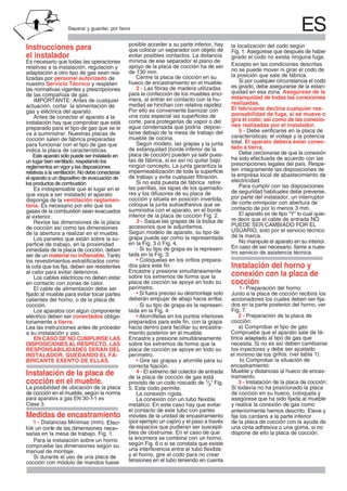 ESSeparar y guardar, por favor
Instrucciones para
el instalador
Es necesario que todas las operaciones
relativas a la instalación, regulación y
adaptación a otro tipo de gas sean rea-
lizadas por personal autorizado de
nuestro Servicio Técnico y respeten
las normativas vigentes y prescripciones
de las compañías de gas.
IMPORTANTE: Antes de cualquier
actuación, cortar la alimentación de
gas y eléctrica del aparato.
Antes de conectar el aparato a la
instalación hay que comprobar que está
preparado para el tipo de gas que se le
va a suministrar. Nuestras placas de
Es indispensable que el lugar en el
que vaya a ser instalado el aparato
disponga de la ventilación reglamen-
taria. Es necesario por ello que los
gases de la combustión sean evacuados
al exterior.
Revise las dimensiones de la placa
de cocción así como las dimensiones
de la abertura a realizar en el mueble.
Los paneles que están sobre la su-
perficie de trabajo, en la proximidad
inmediata de la placa de cocción, deben
ser de un material no inflamable. Tanto
los revestimientos estratificados como
la cola que los fija, deben ser resistentes
al calor para evitar deterioros.
Los cables eléctricos no deben estar
en contacto con zonas de calor.
El cable de alimentación debe ser
fijado al mueble para evitar tocar partes
calientes del horno, o de la placa de
cocción.
Los aparatos con algún componente
eléctrico deben ser conectados obliga-
toriamente a tierra.
Lea las instrucciones antes de proceder
a su instalación y uso.
EN CASO DE NO CUMPLIRSE LAS
DISPOSICIONESAL RESPECTO, LAS
RESPONSABILIDADES SERÁN DEL
INSTALADOR, QUEDANDO EL FA-
BRICANTE EXENTO DE ELLAS.
Instalación de la placa de
cocción en el mueble.
La posibilidad de ubicación de la placa
de cocción en el mueble, según la norma
Clase 3.
Medidas de encastramiento
Para la instalación sobre un horno
compruebe las dimensiones según su
manual de montaje.
Si durante el uso de una placa de
cocción con módulo de mandos fuese
posible acceder a su parte inferior, hay
que colocar un separador con objeto de
evitar posibles contactos. La distancia
mínima de ese separador al plano de
apoyo de la placa de cocción ha de ser
de 130 mm.
Centre la placa de cocción en su
hueco de encastramiento en el mueble.
2 - Las fibras de madera utilizadas
para la confección de los muebles enci-
mera, al entrar en contacto con la hu-
medad se hinchan con relativa rapidez.
Por ello es conveniente barnizar con
una cola especial las superficies de
corte, para protegerlas de vapor o del
agua condensada que podría deposi-
tarse debajo de la mesa de trabajo del
mueble de cocina.
Según modelo, las grapas y la junta
de estanquidad (borde inferior de la
placa de cocción) pueden ya salir pues-
tas de fábrica, si es así no quitar bajo
ningún concepto. La junta garantiza la
impermeabilización de toda la superficie
de trabajo y evita cualquier filtración.
las parrillas, las tapas de los quemado-
res y los difusores de su placa de
coloque la junta autoadhesiva que se
suministra con el aparato, en el borde
inferior de la placa de cocción Fig. 2.
3 - Saque las grapas de la bolsa de
accesorios que le adjuntamos.
Según modelo de aparato, su tipo de
grapa puede ser como la representada
en la Fig. 3 ó Fig. 4.
- Si su tipo de grapa es la represen-
tada en la Fig. 3:
• Colóquelas en los orifios prepara-
dos para este fin.
Encastre y presione simultáneamente
sobre los extremos de forma que la
placa de cocción se apoye en todo su
perímetro.
• Si fuera preciso su desmontaje solo
deberán empujar de abajo hacia arriba.
- Si su tipo de grapa es la represen-
tada en la Fig. 4:
preparados para este fin, con la grapa
hacia dentro para facilitar su encastra-
miento posterior en el mueble.
Encastre y presione simultáneamente
sobre los extremos de forma que la
placa de cocción se apoye en todo su
perímetro.
• Gire las grapas y atornille para su
correcta fijación.
4 - El extremo del colector de entrada
provisto de un codo roscado de 1/2" Fig.
La conexión rígida.
La conexión con un tubo flexible
metálico. En este caso hay que evitar
el contacto de este tubo con partes
móviles de la unidad de encastramiento
(por ejemplo un cajón) y el paso a través
de espacios que pudieran ser suscepti-
bles de obstruirse. En el caso de que
la encimera se combine con un horno,
según Fig. 6 o si se constata que existe
una interferencia entre el tubo flexible
y el horno, gire el codo para no crear
tensiones en el tubo teniendo en cuenta
la localización del codo según
girado el codo no exista ninguna fuga.
Excepto en las condiciones descritas
no se puede mover ni girar el codo de
la posición que sale de fábrica.
Si por cualquier circunstancia el codo
es girado, debe asegurarse de la estan-
quidad en esa zona. Asegúrese de la
estanquidad de todas las conexiones
realizadas.
El fabricante declina cualquier res-
ponsabilidad de fuga, si se mueve o
gira el codo; así como de las conexio-
nes realizadas por el instalador.
5 - Debe verificarse en la placa de
características: el voltaje y la potencia
total. El aparato deberá estar conec-
tado a tierra.
Debe cerciorarse de que la conexión
ha sido efectuada de acuerdo con las
prescripciones legales del país. Respe-
ten íntegramente las disposiciones de
la empresa local de abastecimiento de
electricidad.
Para cumplir con las disposiciones
de seguridad habituales debe preverse,
por parte del instalador, un interruptor
de corte omnipolar con abertura de
contacto de por lo menos 3 mm.
El aparato es de tipo “Y” lo cual quie-
re decir que el cable de entrada NO
PUEDE SER CAMBIADO POR EL
USUARIO, solo por el servicio técnico
de la marca.
No manipule el aparato en su interior.
En caso de ser necesario, llame a nues-
tro servicio de asistencia técnica.
Instalación del horno y
conexión con la placa de
cocción
Junto a la placa de cocción recibirá los
accionadores los cuales deben ser fija-
dos en la parte posterior del horno, ver
Fig. 7.
cocción:
b) Comprobar la situación de
Mueble y distancias al hueco de encas-
tramiento.
Si todavía no ha posicionado la placa
de cocción en su hueco, coloquela y
asegurese que ha sido fijada al mueble´
Si no está puesta de fábrica retire
cocción y sitúela en posición invertida,
• Atorníllelas en los puntos inferiores
de la placa de cocción de gas está
Fig. 1. Asegúrese que después de haber
en la mesa de trabajo. Fig. 1.
ce
sarias
-
1 - Distancias Mínimas (mm). Efec
túe
-
un corte de las dimensiones ne
a) Comprobar el tipo de gas:
Compruebe que el aparato sale de fá-
y debe ser ajustado
el mínimo de los
es así deben cambiarse
los inyectores
al tipo de gas que
necesita. Si no
brica adaptado
grifos. (ver tabla 1).
encastramiento:
3 - Instalación de la placa de cocción:
para aparatos a gas EN 30-1 es-1
y realice la conexión de gas como
anteriormente hemos descrito. Eleve y
fije los cardans a la parte inferior
de la placa de cocción con la ayuda de
una cinta adhesiva o una goma, si no
dispone de ello la placa de cocción.
1- Preparación del horno:
2 - Preparación de la placa de
Este aparato sólo puede ser instalado en
cocción salen de fábrica preparadas
reglamentos en vigor y las disposiciones
relativas a la ventilación. No debe conectarse
indica la placa de características.
el aparato a un dispositivo de evacuación de
para funcionar con el tipo de gas que
un lugar bien ventilado, respetando los
los productos de combustión.
5. Este codo permite:
 
