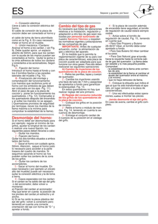 ES Separar y guardar, por favor
el cable de toma de tierra atornillado
meter el horno en el mueble.
Acercar el horno a los cardan. ( ver Fig.
abierto de 50mm, para que los cardan
con la ayuda de las manos puedan ser
conectados al horno. Quitar la goma o
la cinta adhesiva de todos los cardans
y conectarlos a los accionadores. Según
Introducir el horno hasta el fondo y con
los 2 tornillos fijarlos a las paredes
8 - Finalización del montaje y
Los mandos que recibimos junto al
horno con los símbolos de gas deben
Abrir el paso de gas a la placa de
cocción y poner en funcionamiento los
los quemadores después del encendido
y al soltar los mandos no se apagan.
llama máxima a la mínima para
Desmontaje del horno:
Si el horno debe ser desmontado para
por ejemplo: regular el mínimo de los
grifos, ajustar la longitud de los cardan
o realizar una nueva fijación, los
siguientes pasos deben llevarse a cabo:
1 - Quitar los mandos.
Quitar los dos tornillos situados a ambos
lados del horno.
50mm. Atención, saque el horno justo
lo necesario para acceder a la parte
trasera del cuadro de mandos. Si
seguimos sacando el horno se nos
pueden soltar los cardans de la zona
de los grifos
accionadores.
caso necesario ( por ejemplo un zócalo
alto del mueble) puede ser necesario
quitar la conexión eléctrica y la de toma
a tierra.
Si el cardan se ha salido del eje del grifo
montarse:
a) Fijación del cardan al accionador:
Hay que tener en cuenta la posicion de
los pivotes del cardan el estrecho y el
ancho.
b) Si se ha caído la pieza plástica del
eje del grifo: volver a conectarlo pero
teniendo en cuenta una correcta
apretar a fondo.
Cambio del tipo de gas
Es necesario que todas las operaciones
relativas a la instalación, regulación y
adaptación a otro tipo de gas sean rea-
lizadas por personal autorizado de
nuestro Servicio Técnico y respeten
las normativas vigentes y prescripciones
de las compañías de gas.
IMPORTANTE: Antes de cualquier
actuación, cortar la alimentación de
gas y eléctrica del aparato.
En la medida que lo permita la
reglamentación vigente de su país (ver
placa de características), esta placa de
cocción puede ser adaptada para que
funcione con otros gases. Para ello deben
realizarse las siguientes operaciones:
A) Cambio de inyectores de los
quemadores de la placa de cocción.
1 - Retire las parrillas, tapas y cuerpo
de quemador.
2 - Cambie los inyectores usando
una llave de tubo de 7 mm y asegúrese
de apretarlos a fondo para garantizar
En estos quemadores no hay que
realizar reglaje del aire primario.
B) Reglaje del consumo reducido
de los grifos de los quemadores de
la placa de cocción.
1 - Coloque los grifos en la posición
de mínimo.
2 - Retire el horno o módulo de man-
cuencia de desmontaje.
3 - Extraiga el conjunto cardan de
3 cuerpos de su posición en el vástago
del grifo.
de encendido tiene seguridad, el tornillo
de regulación de caudal estará siempre
visible.
en cuenta que:
• Para Gas Propano y Butano
28-30/37 mbar, el tornillo debe estar
apretado a fondo.
• Para Gas Butano 50 mbar cambiar
el by-pass.
gas al que ha sido transformado el apa-
rato, en lugar cercano a la placa de
características.
Jamás desmonte el eje del grifo.
En caso de avería, cambie el grifo com-
pleto.( Quemadores provisto de seguridads
´
5 - Unión mecánica / Cardans:
6 - Fijación del horno:
comprobación del funcionamiento:
ser colocados en los ejes
por termopar mover los mandos de la
)comprobar la estabilidad de la llama .
,
o del accionador, debe volver a
,
orientación del eje con forma de "D " y
• Para Gas Natural,girar el tornillo
hacia la izquierda hasta la correcta sali-
da de gas del quemador. La llama debe
ser estable y lo más pequeña posible.
Comprobar:
- la estabilidad de la llama ante corrien-
tes de aire,
- la estabilidad de la llama al cambiar el
ajuste del quemador entre el máximo
y el mínimo,
- que no haya retroceso de llama.
ciones, a montar las piezas.vuelva
como en la Fig. 8. En caso necesario
9). Debe quedar aprox. un espacio
Fig.9.
laterales del mueble ( Fig. 10).
Fig. 11).
quemadores. ( Fig. 12). Compruebe si
2 - Fijación del horno
3 - Sacar el horno con cuidado aprox.
4 - Quitar los cardans de los
5 - Sacar el horno del mueble. En
6 - Casos especiales con los cardan:
la estanquidad. Fig. 13.
dos, Fig. 14, teniendo en cuenta la se-
regulación de caudal, Fig. 15., teniendo
4 - Si la placa de cocción además
5 - Actúe sobre el tornillo de
6 - Coloque la etiqueta que indica el
7 - Una vez efectuadas estas opera-
Lleve a cabo la conexión eléctrica del
horno.
El cable de conexión de la placa de
cocción debe ser conectado al horno y
:4 - Conexión eléctrica
 