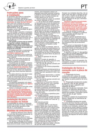 PTSeparar e guardar, por favor
Instruções para
a instalação
É necessário que todas as operações
relativas à instalação, regulação e
adaptação para outro tipo de gás sejam
realizadas, nomeadamente, por pessoal
autorizado do nosso Serviço Técnico,
bem como que cumpram as normas
pelas companhias de gás.
IMPORTANTE: Antes de qualquer
eléctrica do aparelho.
Antes de ligar o aparelho à instalação,
É indispensável que a localização de
instalação do aparelho disponha da
ventilação regulamentar.
Portanto, é necessário que os gases de
combustão sejam devidamente evacuados
para o exterior.
Revise as dimensões da placa de
cocção, bem como as dimensões da
abertura a realizar no móvel.
Os painéis que se localizam superior-
mente à plataforma de trabalho, na proximi-
dade imediata da placa de cocção, devem
ser de um material não inflamável.Tanto
os revestimentos estratificados como a
cola que os fixa, devem ser resistentes
ao calor para evitar possíveis deteriora-
ções.
Os cabos eléctricos não devem estar
em contacto com zonas de calor.
O cabo de alimentação deve ser fixo ao
móvel para evitar que entre em contacto
com as partes quentes do forno ou da
placa de cocção.
Os aparelhos equipados com algum
componente eléctrico devem ser ligados
obrigatoriamente à terra.
Leia atentamente as instruções antes
de realizar a instalação e o uso.
EM CASO DE INCUMPRIMENTO
DAS DISPOSIÇÕES LEGAIS APLICÁ-
VEIS À INSTALAÇÃO, AS RESPONSA-
BILIDADES SERÃO DO INSTALADOR,
FICANDO O FABRICANTE EXIMIDO
DAS MESMAS.
Instalação da placa
de cocção no móvel
A possibilidade de realizar a instalação
da placa de cocção no móvel, segundo a
norma vigente para aparelhos a gás
Medidas de embutimento
Para a instalação sobre um forno
verifique as dimensões do forno indicadas
no respectivo manual de montagem.
Se, durante a utilização de uma placa
de cocção dotada de módulo de controlo,
fosse possível aceder à parte inferior do
mesmo, será necessário colocar um
separador para evitar possíveis contactos.
A distância mínima desse separador em
relação ao plano de apoio da placa de
cocção deverá ser de 130 mm.
Centre a placa de cocção na cavidade
de embutir realizada no móvel.
2 - Se as fibras de madeira utilizadas
na fabricação dos móveis da plataforma
de trabalho entrarem em contacto com
humidade estas poderão inchar-se com
relativa rapidez. Portanto, recomenda-se
envernizar com uma cola especial as
superfícies de corte com o fim de as prote-
ger do vapor ou da água condensada que
poderia depositar-se sob a plataforma de
trabalho do móvel de cozinha.
Segundo o modelo, os grampos e a
junta de hermeticidade (borda inferior da
placa de cocção) podem vir instaladas da
fábrica, neste caso, não deverão ser
retiradas sob nenhum conceito.
A junta garante a impermeabilização de
toda a superfície de trabalho e evita
qualquer filtração.
Se não estiver já instalada, retire as
grelhas, as tampas dos queimadores e os
difusores da placa de cocção e posicione-
a na posição invertida, coloque a junta
autocolante que se inclui no fornecimento
do aparelho, na borda inferior da placa de
cocção Fig. 2.
3 - Retire os grampos do saco de
acessórios.
Segundo o modelo do aparelho, o
respectivo tipo de grampo pode ser como
o mostrado na Fig. 3 ou Fig. 4.
- Se o seu tipo de grampo coincidir com
o mostrado na Fig. 3:
• Coloque-os nos oríficios preparados
para esse fim.
Encastre e pressione simultaneamente as
extremidades de forma a que a placa de
cocção fique bem apoiada em todo o seu
perímetro.
Se for necessário desmontá-la, o sentido
da desmontagem deve ser sempre de
baixo para cima.
- Se o seu tipo de grampo coincidir com
o mostrado na Fig. 4:
• Aparafuse-os nos pontos inferiores
previstos para esse fim, com o grampo
virado para dentro para facilitar o
encastramento posterior no móvel.
Encastre e pressione simultaneamente
as extremidades de forma a que a placa
de cocção fique bem apoiada em todo
o seu perímetro.
• Gire os grampos e aparafuse para
uma fixação correcta.
4 - A extremidade do colector de entra-
da da placa de cocção de gás está equi-
pada com um cotovelo com rosca de 1/2".
Este cotovelo permite:
• A conexão rígida.
• A conexão com um tubo flexível
metálico. Neste caso, deve-se evitar o
contacto deste tubo com qualquer parte
móvel da unidade onde se embutirá o
aparelho (por exemplo, uma gaveta), bem
como a sua passagem por onde pudesse
ficar obstruído. Se placa de cocção forma
conjunto com um forno (segundo se indica
na Fig. 6) ou se se constata que há alguma
interferência entre o tubo flexível e o forno,
gire o cotovelo para não criar tensões no
tubo, levando em conta a localização do
cotovelo segundo se indica na Fig. 1.
Certifique-se, depois de instalar o cotovelo,
de que não existe nenhuma fuga.
Excepto nas condições descritas, não se
pode mover nem girar o cotovelo da posi-
ção na que o mesmo sai da fábrica. Se
por qualquer motivo o cotovelo se des-
locara, assegure-se de que a hermetici-
dade é perfeita.
Verifique a perfeita hermeticidade
de todas as uniões realizadas.
O fabricante não assume qualquer res-
ponsabilidade por fugas no caso de
que se tenha movido ou girado o coto-
velo indevidamente, bem como pelas
conexões realizadas pelo instalador.
5 - Deve-se verificar na placa de
características: a voltagem e a potência
total. O aparelho deverá dispor de
LIGAÇÃO À TERRA.
Deve-se garantir igualmente que a
instalação se realize cumprindo estrita-
mente as normas em vigor do país. Deve-
se respeitar integralmente as disposições
da companhia local de fornecimento
eléctrico.
Para cumprir as disposições de segu-
rança habitualmente aplicáveis, o instala-
dor deverá instalar um interruptor de corte
omnipolar com abertura de contacto de,
pelo menos, 3 mm.
O aparelho é do tipo “Y”. Isto significa
que o cabo de entrada NÃO PODE SER
SUBSTITUÍDO PELO PRÓPRIO
UTENTE, somente podendo fazê-lo o
serviço de assistência técnico autorizado
da marca.
Não manipule o interior do aparelho. Se
necessário, contacte o nosso serviço de
assistência técnica.
Instalação do forno e
conexão com a placa de
cocção
Juntamente com a placa de cocção
receberá os actuadores que deverão
ser fixados na parte posterior do forno,
Fig. 7.
a) Verificar o tipo de gás utilizado:
Certifique-se que o aparelho vem
adaptado de fábrica
para o tipo de gás que necessita. Caso
contrário, os injectores deverão ser
trocados e o nível mínimo dos botões
deverá ser ajustado. (Consultar o ponto
"Troca do tipo de gás" destas
instruções).
b) Verificar o estado de encastramento:
Móvel e distâncias na reentrância de
encastramento.
Se ainda não tiver inserido a placa de
cocção na respectiva reentrância, então
1 - Distâncias Mínimas (mm): Efectue
um corte das dimensões necessárias na
plataforma de trabalho. Fig. 1.
EN 30-1 , é da Classe 3.-1
proceda à sua instalação, assegure-se
que está fixa ao móvel e efectue a conexão
ao gás como descrevemos anteriormente.
Eleve e fixe os cardans na parte inferior
da placa de cocção com a ajuda de uma
fita adesiva ou uma borracha, caso a placa
de cocção não dispuser de nenhum destes
elementos.
1- Preparação do forno:
2 - Preparação da placa de cocção:
3 - Instalação da placa de cocção
actuação, cortar a alimentação de gás e
deve-se verificar se o mesmo está prepa-
rado para o tipo de gás do fornecimento.
vigentes e as prescrições estabelecidas
Este aparelho somente pode ser instalado
em lugar bem ventilado, respeitando os
regulamentos em vigor e as disposições
características.
relativas a ventilação. Não deve conectar-se o
As nossas placas de cocção saem da
fábrica preparadas para funcionar com o
aparelho a um dispositivo de evacuação dos
tipo de gás que se indica na placa de
productos de combustão.
Fig. 5.
 