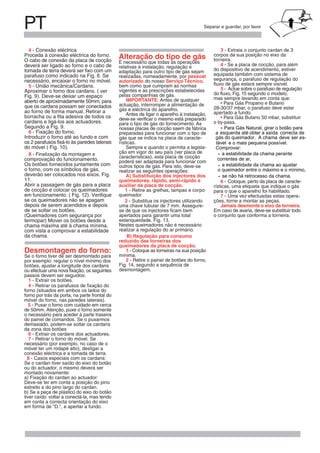 PT Separar e guardar, por favor
deverá ser ligado ao forno e o cabo de
tomada de terra deverá ser fixo com um
necessário, encaixar o forno no móvel.
5 - União mecânica/Cardans.
Aproximar o forno dos cardans. ( ver
aberto de aproximadamente 50mm, para
que os cardans possam ser conectados
ao forno de forma manual. Retirar a
borracha ou a fita adesiva de todos os
cardans e ligá-los aos actuadores.
6 - Fixação do forno.
Introduzir o forno até ao fundo e com
os 2 parafusos fixá-lo às paredes laterais
8 - Finalização da montagem e
comprovação do funcionamento.
Os botões fornecidos juntamente com
o forno, com os símbolos de gás,
deverão ser colocados nos eixos. Fig.
Abrir a passagem de gás para a placa
de cocção e colocar os queimadores
se os queimadores não se apagam
depois de serem acendidos e depois
de se soltar os botões.
(Queimadores com segurança por
termopar) Mover os botões desde a
chama máxima até à chama mínima,
com vista a comprovar a estabilidade
da chama.
Desmontagem do forno:
Se o forno tiver de ser desmontado para
por exemplo: regular o nível mínimo dos
botões, ajustar a longitude dos cardans
ou efectuar uma nova fixação, os seguintes
passos devem ser seguidos:
1 - Extrair os botões.
4 - Retirar os parafusos de fixação do
forno (situados em ambos os lados do
forno por trás da porta, na parte frontal do
móvel do forno, nas paredes laterais).
5 - Puxar o forno com cuidado em cerca
de 50mm. Atenção, puxe o forno somente
o necessário para aceder à parte traseira
do painel de comandos. Se o puxarmos
demasiado, podem-se soltar os cardans
da zona dos botões
6 - Extrair os cardans dos actuadores.
7 - Retirar o forno do móvel. Se
necessário (por exemplo, no caso de o
móvel ter um rodapé alto), desligar a
conexão eléctrica e a tomada de terra.
8 - Casos especiais com os cardans:
Se o cardan tiver saído do eixo do botão
ou do actuador, o mesmo deverá ser
montado novamente:
a) Fixação do cardan ao actuador:
Deve-se ter em conta a posição do pino
estreito e do pino largo do cardan.
b) Se a peça de plástico do eixo do botão
tiver caído: voltar a conectá-la, mas tendo
em conta a correcta orientação do eixo
em forma de "D.", e apertar a fundo.
Alteração do tipo de gás
É necessário que todas as operações
relativas à instalação, regulação e
adaptação para outro tipo de gás sejam
realizadas, nomeadamente, por pessoal
autorizado do nosso Serviço Técnico,
bem como que cumpram as normas
vigentes e as prescrições estabelecidas
pelas companhias de gás.
IMPORTANTE: Antes de qualquer
actuação, interromper a alimentação de
gás e eléctrica do aparelho.
Antes de ligar o aparelho à instalação,
deve-se verificar o mesmo está preparado
para o tipo de gás do fornecimento. As
nossas placas de cocção saem da fábrica
preparadas para funcionar com o tipo de
gás que se indica na placa de caracte-
rísticas.
Sempre e quando o permita a legisla-
ção em vigor do seu país (ver placa de
características), esta placa de cocção
poderá ser adaptada para funcionar com
outros tipos de gás. Para isto, deve-se
realizar as seguintes operações:
A) Substituição dos injectores dos
queimadores, rápido, semi-rápido e
auxiliar da placa de cocção.
1 - Retire as grelhas, tampas e corpo
queimador
2 - Substitua os injectores utilizando
uma chave tubular de 7 mm. Assegure-
se de que os injectores ficam bem
apertados para garantir uma total
Nestes queimadores não é necessário
realizar a regulação do ar primário.
B) Regulação para consumo
reduzido das torneiras dos
queimadores da placa de cocção.
1 - Coloque as torneiras na sua posição
mínima.
2 - Retire o painel de botões do forno,
desmontagem.
3 - Extraia o conjunto cardan de 3
corpos da sua posição no eixo da
torneira.
do dispositivo de acendimento, estiver
equipada também com sistema de
segurança, o parafuso de regulação do
fluxo de gás estará sempre visível.
mas sempre levando em conta que:
• Para Gás Propano e Butano
28-30/37 mbar, o parafuso deve estar
apertado a fundo.
• Para Gás Butano 50 mbar, substituir
o by-pass.
rísticas, uma etiqueta que indique o gás
para o que o aparelho foi habilitado.
ções, torne a montar as peças.
Jamais desmonte o eixo da torneira.
Em caso de avaria, deve-se substituir todo
o conjunto que conforma a torneira.
• Para Gás Natural, girar o botão para
a
A chamaqueimador.
esquerda até obter a saída correcta de
tável
deve ser es-
e o mais pequena possível.
- a estabilidade da chama perante
correntes de ar,
- a estabilidade da chama ao ajustar
o queimador entre o máximo e o mínimo,
- se não há retrocesso da chama.
parafuso como indicado na Fig. 8. Se
Fig. 9). Deve-se deixar um espaço
Segundo a Fig. 9.
do móvel ( Fig. 10).
11.
em funcionamento. ( Fig. 12). Verifique
estanqueidade. Fig. 13.
Fig. 14, segundo a sequência de
do fluxo, Fig. 15 segundo o modelo,
4 - Se a placa de cocção, para além
5 - Actue sobre o parafuso de regulação
Comprovar:
gás do
6 - Coloque, perto da placa de caracte-
7 - Uma vez efectuadas estas opera-
Proceda à conexão eléctrica do forno.
O cabo de conexão da placa de cocção
Conexão eléctrica4 -
 