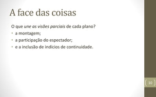A face das coisas
O que une as visões parciais de cada plano?
• a montagem;
• a participação do espectador;
• e a inclusão de indícios de continuidade.
10
 