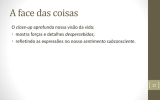 A face das coisas
O close-up aprofunda nossa visão da vida:
• mostra forças e detalhes despercebidos;
• refletindo as expressões no nosso sentimento subconsciente.
12
 