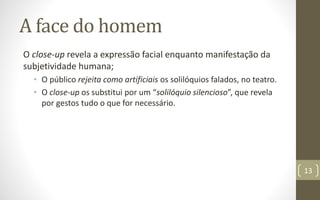 A face do homem
O close-up revela a expressão facial enquanto manifestação da
subjetividade humana;
• O público rejeita como artificiais os solilóquios falados, no teatro.
• O close-up os substitui por um “solilóquio silencioso”, que revela
por gestos tudo o que for necessário.
13
 