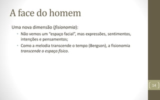 A face do homem
Uma nova dimensão (fisionomia):
• Não vemos um “espaço facial”, mas expressões, sentimentos,
intenções e pensamentos;
• Como a melodia transcende o tempo (Bergson), a fisionomia
transcende o espaço físico.
14
 