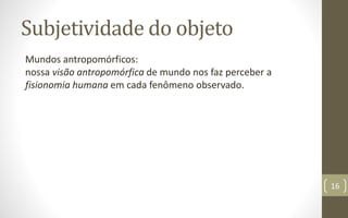 Subjetividade do objeto
Mundos antropomórficos:
nossa visão antropomórfica de mundo nos faz perceber a
fisionomia humana em cada fenômeno observado.
16
 