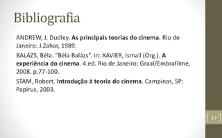 Bibliografia
ANDREW, J. Dudley. As principais teorias do cinema. Rio de
Janeiro: J.Zahar, 1989.
BALÁZS, Béla. “Béla Balázs”. in: XAVIER, Ismail (Org.). A
experiência do cinema. 4.ed. Rio de Janeiro: Graal/Embrafilme,
2008. p.77-100.
STAM, Robert. Introdução à teoria do cinema. Campinas, SP:
Papirus, 2003.
17
 