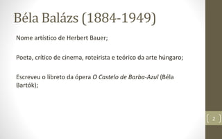 Béla Balázs (1884-1949)
Nome artístico de Herbert Bauer;
Poeta, crítico de cinema, roteirista e teórico da arte húngaro;
Escreveu o libreto da ópera O Castelo de Barba-Azul (Béla
Bartók);
2
 