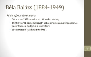 Béla Balázs (1884-1949)
Publicações sobre cinema:
• Década de 1920: ensaios e críticas de cinema;
• 1924: livro “O homem visível”, sobre cinema como linguagem, e
que influencia Pudovkin e Eisenstein;
• 1945: tratado “Estética do Filme”.
3
 
