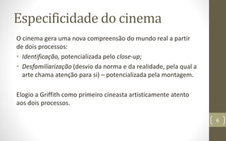 Especificidade do cinema
O cinema gera uma nova compreensão do mundo real a partir
de dois processos:
• Identificação, potencializada pelo close-up;
• Desfamiliarização (desvio da norma e da realidade, pela qual a
arte chama atenção para si) – potencializada pela montagem.
Elogio a Griffith como primeiro cineasta artisticamente atento
aos dois processos.
6
 