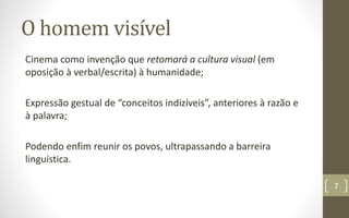 O homem visível
Cinema como invenção que retomará a cultura visual (em
oposição à verbal/escrita) à humanidade;
Expressão gestual de “conceitos indizíveis”, anteriores à razão e
à palavra;
Podendo enfim reunir os povos, ultrapassando a barreira
linguística.
7
 