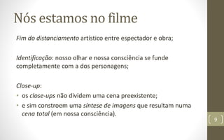 Nós estamos no filme
Fim do distanciamento artístico entre espectador e obra;
Identificação: nosso olhar e nossa consciência se funde
completamente com a dos personagens;
Close-up:
• os close-ups não dividem uma cena preexistente;
• e sim constroem uma síntese de imagens que resultam numa
cena total (em nossa consciência).
9
 