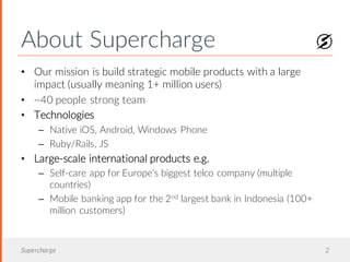 About Supercharge
Supercharge 2
• Our mission is build strategic mobile products with a large
impact (usually meaning 1+ million users)
• ~40 people strong team
• Technologies
– Native iOS, Android, Windows Phone
– Ruby/Rails, JS
• Large-scale international products e.g.
– Self-care app for Europe’s biggest telco company (multiple
countries)
– Mobile banking app for the 2nd largest bank in Indonesia (100+
million customers)
 