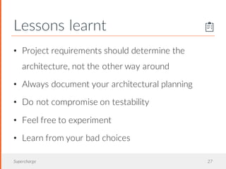 Lessons learnt
Supercharge 27
• Project requirements should determine the
architecture, not the other way around
• Always document your architectural planning
• Do not compromise on testability
• Feel free to experiment
• Learn from your bad choices
 