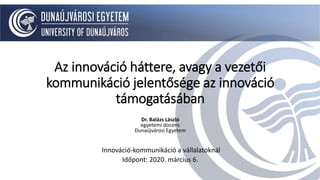 Az innováció háttere, avagy a vezetői
kommunikáció jelentősége az innováció
támogatásában
Dr. Balázs László
egyetemi docens
Dunaújvárosi Egyetem
Innováció-kommunikáció a vállalatoknál
Időpont: 2020. március 6.
 