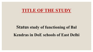 TITLE OF THE STUDY
Status study of functioning of Bal
Kendras in DoE schools of East Delhi
 