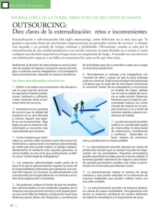 RECURSOS HUMANOS


BALBINA LÓPEZ DE LA TORRE, DIRECTORA DE RECURSOS HUMANOS

 OUTSOURCING:
 Diez claves de la externalización: retos e inconvenientes
 Externalización o subcontratación (del inglés outsourcing), como definición no es otra cosa que “la
 gestión o ejecución diaria de una función empresarial por un proveedor externo de servicios” y siempre
 está asociado a un periodo de tiempo continuo y predefinido. Obviamente, cuando se opta por la
 externalización de una unidad productiva o un servicio concreto, la toma decisión en sí misma es como
 cualquier otra decisión corporativa en la que existe un componente de riesgo. A menudo nos encontramos
 con información respecto a sus fallos sin mencionar los casos en los que tiene éxito.

 Realmente, la decisión de subcontratar es como la deci-      de actividades para dar a entender a cada uno su lugar
 sión de ampliar el negocio, incorporar nuevas tecnolo-       en el proceso productivo.
 gías o contratar nuevos trabajadores: si la compañía lo
 hace correctamente, redundar en mayores beneficios.          6.- Normalmente se contrata a los trabajadores con
                                                              “contrato de obra”, a pesar de que la tarea realizada
 Las claves para ello podran resumirse en:                    suele ser continua. Dada la precariedad total producida
                                                              y el abuso que se suele dar de esta figura contractual,
 1.- Definir si se realiza una contratación sólo del perso-   es normal la “huida” de los trabajadores si encuentran
 nal, en cuyo caso los recursos                                                       un empleo de mayor calidad,
 los aportará el cliente (instala-                                                    con lo cual la calidad del servi-
 ciones, hardware y software),                                                        cio se suele resentir. Debemos
 o bien contratar tanto el per-                                                       fomentar que la empresa sub-
 sonal como los recursos.                                                             contratada reduzca los costes
                                                                                      a través de mejoras en sus pro-
 2.- Garantizar en los contratos                                                      pios procesos y no a través de
 de servicio que la calidad del                                                       menores salarios y peores con-
 producto no se verá afectada                                                         diciones de trabajo.
 e, incluso, requerir que aque-
 lla se vea incrementada. Algo                                                         7.- La subcontratación también
 lógico ya que la empresa sub-                                                        implica un considerable grado
 contratada se encuentra más                                                          de intercambio bi-direccional
 especializada que nosotros.                                                          de información, coordinación
                                                                                      y confianza. Desarrollar un
 3.- Como empresa que exter-                                                          buen sistema de comunica-
 nalizo un servicio, debo transferir parte del control ad-    ción y coordinación es imprescindible.
 ministrativo y operacional a la empresa subcontratada,
 de modo que esta pueda realizar su trabajo indepen-          8.- La subcontratación permite abaratar los costos de
 dientemente. El mantener este requisito garantiza, en        producción siempre que se maneje muy bien la nego-
 cierta medida, no caer en lo que, jurdicamente, se defi-     ciación con los proveedores. Pequeños proveedores
 ne como “cesión ilegal de trabajadores”.                     pueden garantizarnos bajos precios y buena calidad. Si
                                                              tenemos grandes volúmenes de negocio subcontrata-
 4.- Las empresas subcontratadas suelen partir de la          do, grandes proveedores pueden usar mejor su pene-
 base en la que la subcontratación requiere la cesión de      tración en el mercado para abaratar costes.
 la responsabilidad corporativa para gestionar una por-
 ción del negocio. En resumen, la subcontratación está        9.- La subcontratación reduce el número de tareas
 caracterizada por la especialización no intrínseca al nú-    rutinarias y esto puede redundar en la motivación de
 cleo de la organización contratante.                         nuestros empleados que pueden realizar tareas con
                                                              más valor añadido.
 5.- No podemos soslayar el hecho de que los emplea-
 dos subcontratados no son empleados pagados por la           10.- La subcontratación permite a la Empresa dedicar-
 empresa a las que presta el servicio y esto puede gene-      se a tareas de mayor rentabilidad. Para garantizar este
 rar una cierta falta de lealtad y compromiso hacia esta.     hecho no podemos olvidarnos de nuestra definición
 Debemos prever planes de integración y coordinación          de objetivos estratégicos y el seguimiento de estos.

  26
 