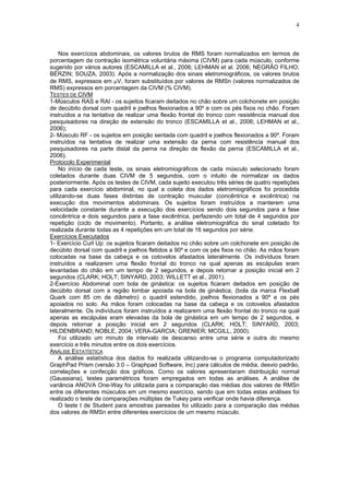 4
Nos exercícios abdominais, os valores brutos de RMS foram normalizados em termos de
porcentagem da contração isométrica voluntária máxima (CIVM) para cada músculo, conforme
sugerido por vários autores (ESCAMILLA et al., 2006; LEHMAN et al. 2006; NEGRÃO FILHO;
BÉRZIN; SOUZA, 2003). Após a normalização dos sinais eletromiográficos, os valores brutos
de RMS, expressos em μV, foram substituídos por valores de RMSn (valores normalizados de
RMS) expressos em porcentagem da CIVM (% CIVM).
TESTES DE CIVM
1-Músculos RAS e RAI - os sujeitos ficaram deitados no chão sobre um colchonete em posição
de decúbito dorsal com quadril e joelhos flexionados a 90º e com os pés fixos no chão. Foram
instruídos a na tentativa de realizar uma flexão frontal do tronco com resistência manual dos
pesquisadores na direção de extensão do tronco (ESCAMILLA et al., 2006; LEHMAN et al.,
2006);
2- Músculo RF - os sujeitos em posição sentada com quadril e joelhos flexionados a 90º. Foram
instruídos na tentativa de realizar uma extensão da perna com resistência manual dos
pesquisadores na parte distal da perna na direção de flexão da perna (ESCAMILLA et al.,
2006).
Protocolo Experimental
No início de cada teste, os sinais eletromiográficos de cada músculo selecionado foram
coletados durante duas CIVM de 5 segundos, com o intuito de normalizar os dados
posteriormente. Após os testes de CIVM, cada sujeito executou três séries de quatro repetições
para cada exercício abdominal, no qual a coleta dos dados eletromiográficos foi procedida
utilizando-se duas fases distintas de contração muscular (concêntrica e excêntrica) na
execução dos movimentos abdominais. Os sujeitos foram instruídos a manterem uma
velocidade constante durante a execução dos exercícios sendo dois segundos para a fase
concêntrica e dois segundos para a fase excêntrica, perfazendo um total de 4 segundos por
repetição (ciclo de movimento). Portanto, a análise eletromiográfica do sinal coletado foi
realizada durante todas as 4 repetições em um total de 16 segundos por série.
Exercícios Executados
1- Exercício Curl Up: os sujeitos ficaram deitados no chão sobre um colchonete em posição de
decúbito dorsal com quadril e joelhos fletidos a 90º e com os pés fixos no chão. As mãos foram
colocadas na base da cabeça e os cotovelos afastados lateralmente. Os indivíduos foram
instruídos a realizarem uma flexão frontal do tronco na qual apenas as escápulas eram
levantadas do chão em um tempo de 2 segundos, e depois retornar a posição inicial em 2
segundos (CLARK; HOLT; SINYARD, 2003; WILLETT et al., 2001).
2-Exercício Abdominal com bola de ginástica: os sujeitos ficaram deitados em posição de
decúbito dorsal com a região lombar apoiada na bola de ginástica, (bola da marca Flexball
Quark com 85 cm de diâmetro) o quadril estendido, joelhos flexionados a 90º e os pés
apoiados no solo. As mãos foram colocadas na base da cabeça e os cotovelos afastados
lateralmente. Os indivíduos foram instruídos a realizarem uma flexão frontal do tronco na qual
apenas as escápulas eram elevadas da bola de ginástica em um tempo de 2 segundos, e
depois retornar a posição inicial em 2 segundos (CLARK; HOLT; SINYARD, 2003;
HILDENBRAND; NOBLE, 2004; VERA-GARCIA; GRENIER; MCGILL, 2000).
Foi utilizado um minuto de intervalo de descanso entre uma série e outra do mesmo
exercício e três minutos entre os dois exercícios.
ANÁLISE ESTATÍSTICA
A análise estatística dos dados foi realizada utilizando-se o programa computadorizado
GraphPad Prism (versão 3.0 – Graphpad Software, Inc) para cálculos de média, desvio padrão,
correlações e confecção dos gráficos. Como os valores apresentaram distribuição normal
(Gaussiana), testes paramétricos foram empregados em todas as análises. A análise de
variância ANOVA One-Way foi utilizada para a comparação das médias dos valores de RMSn
entre os diferentes músculos em um mesmo exercício, sendo que em todas estas análises foi
realizado o teste de comparações múltiplas de Tukey para verificar onde havia diferença.
O teste t de Student para amostras pareadas foi utilizado para a comparação das médias
dos valores de RMSn entre diferentes exercícios de um mesmo músculo.
 