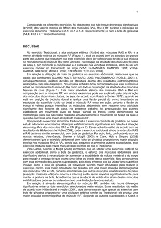 6
Comparando os diferentes exercícios, foi observado que não houve diferenças significativas
(p>0,05) dos valores médios de RMSn dos músculos RAS, RAI e RF durante a execução do
exercício abdominal Tradicional (48,5; 40,1 e 5,8; respectivamente) e com a bola de ginástica
(54,4; 43,8 e 7,1; respectivamente).
DISCUSSÃO
No exercício Tradicional, a alta atividade elétrica (RMSn) dos músculos RAS e RAI e a
menor atividade elétrica do músculo RF (Figura 1), está de acordo com os achados de grande
parte dos autores que ressaltam que este exercício deve ser selecionado devido a sua eficácia
no recrutamento do músculo RA como um todo, na redução da atividade dos músculos flexores
da coxa e, por minimizar a compressão e o estresse nas vértebras lombares, além de ser um
exercício popular no treinamento de força (VAZ; GUIMARÃES; CAMPOS, 1991; VERA-
GARCIA; GRENIER; MCGILL, 2000; STERNLICHT; RUGG, 2003).
Em relação à utilização da bola de ginástica no exercício abdominal, destaca-se que os
dados são conflitantes (CLARK; HOLT; SINYARD, 2003; HILDENBRAND; NOBLE, 2004) e,
conseqüentemente, existem dúvidas na literatura acerca dos resultados eletromiográficos
alcançados com este dispositivo. Nos nossos achados ficou demonstrado que este exercício é
eficaz no recrutamento do músculo RA como um todo e na redução da atividade dos músculos
flexores da coxa (Figura 1). Esta maior atividade elétrica dos músculos RAS e RAI em
comparação com o músculo RF, em ambos exercícios pode ser explicado pela própria ação
dos músculos abdominais citados, ou seja, de acordo com Rasch e Burke (1977), quando se
está em posição de decúbito dorsal e realiza uma flexão parcial do tronco levantando as
escápulas da superfície (chão ou bola) o músculo RA entra em ação, portanto a flexão do
tronco é valiosa porque intensifica os músculos abdominais sem requerer uma atividade
significante dos flexores da coxa. No presente trabalho, foi preocupação dos autores
estabelecer um movimento puro de flexão parcial do tronco, como demonstrado na
metodologia, para que não fosse realizado simultaneamente o movimento de flexão da coxa e
que não ocorresse uma maior ativação do músculo RF.
Comparando o exercício abdominal tradicional e o exercício com bola de ginástica, no nosso
estudo não foram encontradas diferenças estatisticamente significativas em relação à ativação
eletromiográfica dos músculos RAS e RAI (Figura 2). Esses achados estão de acordo com os
resultados de Hildenbrand e Noble (2004), onde o exercício tradicional ativou os músculos RAS
e RAI de forma similar ao exercício com bola de ginástica. Por outro lado, confrontando com os
nossos estudos, Vera-Garcia, Grenier e Mcgill (2000) e Clark, Holt e Sinyard (2003)
demonstraram que o exercício abdominal com bola de ginástica proporcionou maior ativação
elétrica nos músculos RAS e RAI, sendo que, segundo os primeiros autores supracitados, este
exercício produziu duas vezes mais ativação elétrica do que o Tradicional.
Vera-Garcia, Grenier e Mcgill (2000) afirmaram que ao utilizar uma superfície instável no
exercício abdominal, como a bola de ginástica, o esforço dos músculos abdominais será
significativo devido à necessidade de aumentar a estabilidade da coluna vertebral e do corpo
para reduzir a ameaça de que ocorra uma falha ou queda desta superfície. Nós concordamos
com esta afirmação dos autores supracitados, pois ficou evidente que ao utilizar uma superfície
instável como a bola de ginástica, os indivíduos tiveram maior dificuldade para realizar o
exercício, porém, esta maior dificuldade não resultou em uma maior ativação eletromiográfica
dos músculos RAS e RAI, portanto acreditamos que outros músculos estabilizadores da pelve
(exemplo: músculos oblíquos externo e interno) estão sendo ativados significativamente para
manter a postura na bola. Acreditamos que a ausência de coleta dos sinais destes músculos
estabilizadores pode ser considerada como uma limitação de nosso estudo.
Em relação à ativação eletromiográfica do músculo RF, também não houve diferenças
significativas entre os dois exercícios selecionados neste estudo. Estes resultados não estão
de acordo com Hildenbrand e Noble (2004), que demonstraram que apesar do exercício com
bola de ginástica proporcionar uma atividade elétrica similar ao Tradicional, ele produz uma
maior ativação eletromiográfica do músculo RF. Segundo os autores supracitados e Cissik e
 