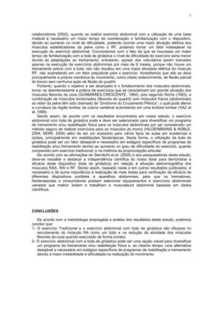 7
colaboradores (2002), quando se realiza exercício abdominal com a utilização de uma base
instável é necessário um maior tempo de coordenação e familiarização com o dispositivo,
devido ao aumento no nível de dificuldade, podendo ocorrer uma maior ativação elétrica dos
músculos estabilizadores da pelve como o RF, podendo tornar um fator indesejável na
execução do exercício abdominal. Concordamos com o fato de que se houvesse um maior
tempo de familiarização com a bola de ginástica o nível de dificuldade do exercício seria menor
devido às adaptações ao treinamento, entretanto, apesar dos voluntários serem treinados
apenas na execução de exercícios abdominais por mais de 6 meses, porque não houve um
treinamento prévio com a bola, isto não resultou em uma maior atividade elétrica do músculo
RF, não acarretando em um fator prejudicial para o exercício. Acreditamos que isto se deve
principalmente a própria mecânica do movimento, como citado anteriormente, de flexão parcial
do tronco sem nenhuma ação de flexão do quadril.
Portanto, quando o objetivo a ser alcançado é o fortalecimento dos músculos abdominais,
torna- se desinteressante a prática de exercícios que se caracterizam por grande ativação dos
músculos flexores da coxa (GUIMARÃES;CRESCENTE, 1984), pois segundo Norris (1993), a
combinação de músculos tensionados (flexores do quadril) com músculos fracos (abdominais)
ao redor da pelve têm sido chamado de “Síndrome do Cruzamento Pélvico”, o qual pode alterar
a curvatura da região lombar da coluna vertebral acarretando em uma lordose lombar (VAZ et
al.,1999).
Sendo assim, de acordo com os resultados encontrados em nosso estudo, o exercício
abdominal com bola de ginástica pode e deve ser selecionado para diversificar um programa
de treinamento e/ou reabilitação física para os músculos abdominais por ser considerado um
método seguro de realizar exercícios para os músculos do tronco (HILDENBRAND & NOBLE,
2004; MORI, 2004) além de ser um acessório para vários tipos de aulas em academias e
clubes, principalmente em reabilitações fisioterápicas. Desta forma, a utilização da bola de
ginástica pode ser um fator desejável e necessário em estágios específicos de programas de
reabilitação e/ou treinamento devido ao aumento no grau de dificuldade do exercício, quando
comparado com exercício tradicional, e na melhora da propriocepção articular.
De acordo com as afirmações de Sternlicht et al. (2005) e dos pesquisadores deste estudo,
deve-se ressaltar e destacar a independência científica do nosso teste para demonstrar a
eficácia deste dispositivo (bola de ginástica) em relação à ativação eletromiográfica dos
músculos RAS, RAI e RF. Sendo assim, baseado neste e em outros resultados publicados, é
necessário e de suma importância à realização de mais testes para verificação da eficácia de
diferentes dispositivos portáteis e aparelhos abdominais, para que os treinadores,
fisioterapeutas e consumidores possam selecionar equipamentos e exercícios abdominais
variados que melhor isolam e trabalham a musculatura abdominal baseado em dados
científicos.
CONCLUSÕES
De acordo com a metodologia empregada e análise dos resultados deste estudo, podemos
concluir que:
1- O exercício Tradicional e o exercício abdominal com bola de ginástica são eficazes no
recrutamento do músculo RA como um todo e na redução da atividade dos músculos
flexores da coxa quando executado de forma correta;
2- O exercício abdominal com a bola de ginástica pode ser uma opção viável para diversificar
um programa de treinamento e/ou reabilitação física e, ao mesmo tempo, uma alternativa
desejável e necessária em estágios específicos de programas de reabilitação e treinamento
devido a maior instabilidade e dificuldade na realização do movimento.
 