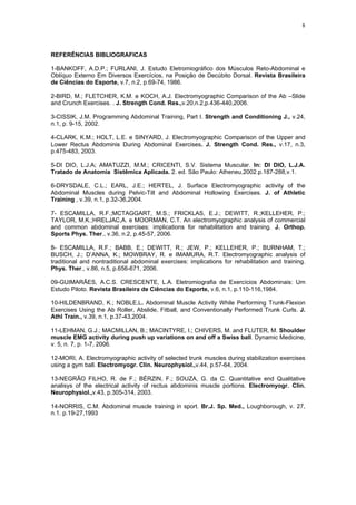 8
REFERÊNCIAS BIBLIOGRAFICAS
1-BANKOFF, A.D.P.; FURLANI, J. Estudo Eletromiográfico dos Músculos Reto-Abdominal e
Oblíquo Externo Em Diversos Exercícios, na Posição de Decúbito Dorsal. Revista Brasileira
de Ciências do Esporte, v.7, n.2, p.69-74, 1986.
2-BIRD, M.; FLETCHER, K.M. e KOCH, A.J. Electromyographic Comparison of the Ab –Slide
and Crunch Exercises. . J. Strength Cond. Res.,v.20,n.2,p.436-440,2006.
3-CISSIK, J.M. Programming Abdominal Training, Part I. Strength and Conditioning J., v.24,
n.1, p. 9-15, 2002.
4-CLARK, K.M.; HOLT, L.E. e SINYARD, J. Electromyographic Comparison of the Upper and
Lower Rectus Abdominis During Abdominal Exercises. J. Strength Cond. Res., v.17, n.3,
p.475-483, 2003.
5-DI DIO, L.J.A; AMATUZZI, M.M.; CRICENTI, S.V. Sistema Muscular. In: DI DIO, L.J.A.
Tratado de Anatomia Sistêmica Aplicada. 2. ed. São Paulo: Atheneu,2002.p.187-288,v.1.
6-DRYSDALE, C.L.; EARL, J.E.; HERTEL, J. Surface Electromyographic activity of the
Abdominal Muscles during Pelvic-Tilt and Abdominal Hollowing Exercises. J. of Athletic
Training , v.39, n.1, p.32-36,2004.
7- ESCAMILLA, R.F.;MCTAGGART, M.S.; FRICKLAS, E.J.; DEWITT, R.;KELLEHER, P.;
TAYLOR, M.K.;HRELJAC,A. e MOORMAN, C.T. An electromyographic analysis of commercial
and common abdominal exercises: implications for rehabilitation and training. J. Orthop.
Sports Phys. Ther., v.36, n.2, p.45-57, 2006.
8- ESCAMILLA, R.F.; BABB, E.; DEWITT, R.; JEW, P.; KELLEHER, P.; BURNHAM, T.;
BUSCH, J.; D’ANNA, K.; MOWBRAY, R. e IMAMURA, R.T. Electromyographic analysis of
traditional and nontraditional abdominal exercises: implications for rehabilitation and training.
Phys. Ther., v.86, n.5, p.656-671, 2006.
09-GUIMARÃES, A.C.S. CRESCENTE, L.A. Eletromiografia de Exercícios Abdominais: Um
Estudo Piloto. Revista Brasileira de Ciências do Esporte, v.6, n.1, p.110-116,1984.
10-HILDENBRAND, K.; NOBLE,L. Abdominal Muscle Activity While Performing Trunk-Flexion
Exercises Using the Ab Roller, Abslide, Fitball, and Conventionally Performed Trunk Curls. J.
Athl Train., v.39, n.1, p.37-43,2004.
11-LEHMAN, G.J.; MACMILLAN, B.; MACINTYRE, I.; CHIVERS, M. and FLUTER, M. Shoulder
muscle EMG activity during push up variations on and off a Swiss ball. Dynamic Medicine,
v. 5, n. 7, p. 1-7, 2006.
12-MORI, A. Electromyographic activity of selected trunk muscles during stabilization exercises
using a gym ball. Electromyogr. Clin. Neurophysiol.,v.44, p.57-64, 2004.
13-NEGRÃO FILHO, R. de F.; BÉRZIN, F.; SOUZA, G. da C. Quantitative end Qualitative
analisys of the electrical activity of rectus abdominis muscle portions. Electromyogr. Clin.
Neurophysiol.,v.43, p.305-314, 2003.
14-NORRIS, C.M. Abdominal muscle training in sport. Br.J. Sp. Med., Loughborough, v. 27,
n.1. p.19-27,1993
 