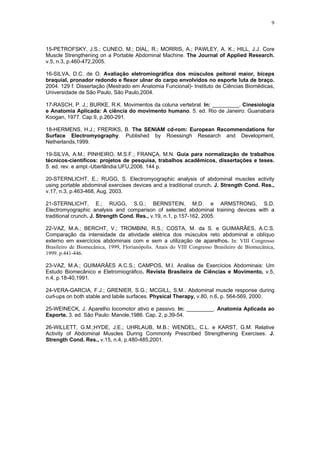 9
15-PETROFSKY, J.S.; CUNEO, M.; DIAL, R.; MORRIS, A.; PAWLEY, A. K.; HILL, J.J. Core
Muscle Strengthening on a Portable Abdominal Machine. The Journal of Applied Research.
v.5, n.3, p.460-472,2005.
16-SILVA, D.C. de O. Avaliação eletromiográfica dos músculos peitoral maior, bíceps
braquial, pronador redondo e flexor ulnar do carpo envolvidos no esporte luta de braço.
2004. 129 f. Dissertação (Mestrado em Anatomia Funcional)- Instituto de Ciências Biomédicas,
Universidade de São Paulo, São Paulo,2004.
17-RASCH, P. J.; BURKE, R.K. Movimentos da coluna vertebral. In: _________. Cinesiologia
e Anatomia Aplicada: A ciência do movimento humano. 5. ed. Rio de Janeiro: Guanabara
Koogan, 1977. Cap.9, p.260-291.
18-HERMENS, H.J.; FRERIKS, B. The SENIAM cd-rom: European Recommendations for
Surface Electromyography. Published by Roessingh Research and Development,
Netherlands,1999.
19-SILVA, A.M.; PINHEIRO, M.S.F.; FRANÇA, M.N. Guia para normalização de trabalhos
técnicos-científicos: projetos de pesquisa, trabalhos acadêmicos, dissertações e teses.
5. ed. rev. e ampl.-Uberlândia:UFU,2006. 144 p.
20-STERNLICHT, E.; RUGG, S. Electromyographic analysis of abdominal muscles activity
using portable abdominal exercises devices and a traditional crunch. J. Strength Cond. Res.,
v.17, n.3, p.463-468, Aug. 2003.
21-STERNLICHT, E.; RUGG, S.G.; BERNSTEIN, M.D. e ARMSTRONG, S.D.
Electromyographic analysis and comparison of selected abdominal training devices with a
traditional crunch. J. Strength Cond. Res., v.19, n.1, p.157-162, 2005.
22-VAZ, M.A.; BERCHT, V.; TROMBINI, R.S.; COSTA, M. da S. e GUIMARÃES, A.C.S.
Comparação da intensidade da atividade elétrica dos músculos reto abdominal e oblíquo
externo em exercícios abdominais com e sem a utilização de aparelhos. In: VIII Congresso
Brasileiro de Biomecânica, 1999, Florianópolis. Anais do VIII Congresso Brasileiro de Biomecânica,
1999. p.441-446.
23-VAZ, M.A.; GUIMARÃES A.C.S.; CAMPOS, M.I. Análise de Exercícios Abdominais: Um
Estudo Biomecânico e Eletromiográfico. Revista Brasileira de Ciências e Movimento, v.5,
n.4, p.18-40,1991.
24-VERA-GARCIA, F.J.; GRENIER, S.G.; MCGILL, S.M.. Abdominal muscle response during
curl-ups on both stable and labile surfaces. Physical Therapy, v.80, n.6, p. 564-569, 2000.
25-WEINECK, J. Aparelho locomotor ativo e passivo. In: _________. Anatomia Aplicada ao
Esporte. 3. ed. São Paulo: Manole,1986. Cap. 2, p.39-54.
26-WILLETT, G.M.;HYDE, J.E.; UHRLAUB, M.B.; WENDEL, C.L. e KARST, G.M. Relative
Activity of Abdominal Muscles During Commonly Prescribed Strengthening Exercises. J.
Strength Cond. Res., v.15, n.4, p.480-485,2001.
 