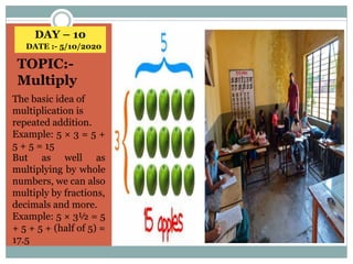DAY – 10
DATE :- 5/10/2020
TOPIC:-
Multiply
The basic idea of
multiplication is
repeated addition.
Example: 5 × 3 = 5 +
5 + 5 = 15
But as well as
multiplying by whole
numbers, we can also
multiply by fractions,
decimals and more.
Example: 5 × 3½ = 5
+ 5 + 5 + (half of 5) =
17.5
 