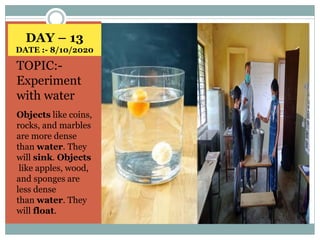 DAY – 13
DATE :- 8/10/2020
TOPIC:-
Experiment
with water
Objects like coins,
rocks, and marbles
are more dense
than water. They
will sink. Objects
like apples, wood,
and sponges are
less dense
than water. They
will float.
 