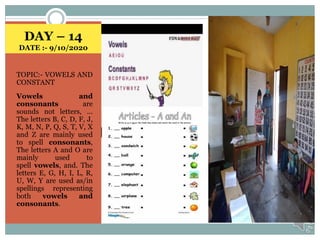 DAY – 14
DATE :- 9/10/2020
TOPIC:- VOWELS AND
CONSTANT
Vowels and
consonants are
sounds not letters, ...
The letters B, C, D, F, J,
K, M, N, P, Q, S, T, V, X
and Z are mainly used
to spell consonants,
The letters A and O are
mainly used to
spell vowels, and. The
letters E, G, H, I, L, R,
U, W, Y are used as/in
spellings representing
both vowels and
consonants.
 
