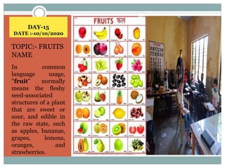 DAY-15
DATE :-10/10/2020
TOPIC:- FRUITS
NAME
In common
language usage,
"fruit" normally
means the fleshy
seed-associated
structures of a plant
that are sweet or
sour, and edible in
the raw state, such
as apples, bananas,
grapes, lemons,
oranges, and
strawberries.
 