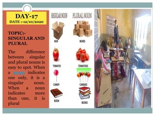 DAY-17
DATE :-12/10/2020
TOPIC:-
SINGULAR AND
PLURAL
The difference
between singular
and plural nouns is
easy to spot. When
a noun indicates
one only, it is a
singular noun.
When a noun
indicates more
than one, it is
plural
 