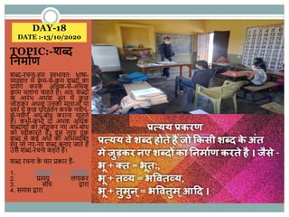 DAY-18
DATE :-13/10/2020
TOPIC:-शब्द
ननमावण
शब्-रचना-हम स्वभावतः भाषा-
व्यवहार में कम-से-कम शब्ोिं का
प्रयोग करके अहधक-से-अहधक
काम चलाना चाहते हैं। अतः शब्ोिं
के आरिंभ अिवा अिंत में कु छ
जोड़कर अिवा उनकी मात्राओिं या
स्वर में कु छ पररवतणन करके नवीन-
से-नवीन अिण-बोध कराना चाहते
हैं। कभी-कभी दो अिवा अहधक
शब्ािंशोिं को जोड़कर नए अिण-बोध
को स्वीकारते हैं। इस तरह एक
शब् से कई अिों की अहभव्यस्क्त
हेतु जो नए-नए शब् बनाए जाते हैं
उसे शब्-रचना कहते हैं।
शब् रचना के चार प्रकार हैं-
1. उपसगण लगाकर
2. प्रत्यय लगाकर
3. सिंहध द्वारा
4. समास द्वारा
 