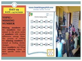 DAY-19
DATE :-14/10/2020
TOPIC:-
MISSING
NUMBER
Missing numbers are
the numbers that got
missed in the given series
of numbers with similar
differences among them.
The process of writing
the missing numbers is
termed as finding similar
changes between
those numbers and filling
their missing values in
their specific series and
places.
 