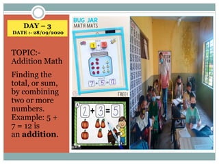 DAY – 3
DATE :- 28/09/2020
TOPIC:-
Addition Math
Finding the
total, or sum,
by combining
two or more
numbers.
Example: 5 +
7 = 12 is
an addition.
 