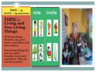 DAY – 4
DATE :- 29/09/2020
TOPIC :-
Living and
Non Living
Things
All living things
breathe, eat, grow,
move, reproduce and
have senses.
Non-living things do
not eat, grow,
breathe, move and
reproduce. They do
not have senses
 