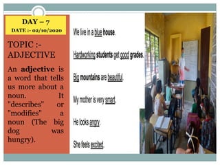 DAY – 7
DATE :- 02/10/2020
TOPIC :-
ADJECTIVE
An adjective is
a word that tells
us more about a
noun. It
"describes" or
"modifies" a
noun (The big
dog was
hungry).
 