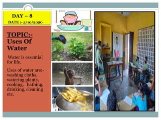DAY – 8
DATE :- 3/10/2020
TOPIC:-
Uses Of
Water
Water is essential
for life.
Uses of water are:-
washing cloths,
watering plants,
cooking, bathing,
drinking, cleaning
etc.
 