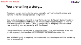You are telling a story…
Remember you are communicating about a complex technical topic with people who
typically do not have a deep technical background.
Your goal with this presentation is to help the Board meet its fiduciary duties. In order to
do so, you will need to quantify cyber risk in business terms and map these to your key
operational projects and metrics. This 1st presentation will play a foundational
role in setting you up properly with the Board.
Ultimately what you say will need to inspire the board’s trust and confidence in you and
provide assurance that your function is effectively managing information risk.
Your best bet is to tell a compelling and simple story. It is more important to be interesting
than to be complete!
delete this slide after use
 