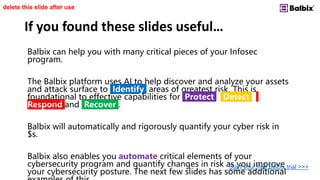 If you found these slides useful…
Balbix can help you with many critical pieces of your Infosec
program.
The Balbix platform uses AI to help discover and analyze your assets
and attack surface to Identify areas of greatest risk. This is
foundational to effective capabilities for Protect , Detect ,
Respond and Recover .
Balbix will automatically and rigorously quantify your cyber risk in
$s.
Balbix also enables you automate critical elements of your
cybersecurity program and quantify changes in risk as you improve
your cybersecurity posture. The next few slides has some additional
delete this slide after use
Start your free Balbix trial >>>
 