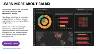 LEARN MORE ABOUT BALBIX
In 30 minutes, we will show how Balbix
can help you automate your
cybersecurity posture.
With Balbix, you will use AI, automation
and gamification to discover, prioritize
and mitigate your unseen vulnerabilities
at high velocity.
You will also be able to quantify your
cyber risk in $-terms, traceable to
operational metrics and asset attributes
driving this risk. You will be presented
with practical actions you can take to
mitigate this risk.
Request a Demo
https://www.balbix.com/request-a-demo/
A single, comprehensive view of cybersecurity posture
 