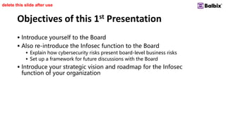 Objectives of this 1st Presentation
 Introduce yourself to the Board
 Also re-introduce the Infosec function to the Board
 Explain how cybersecurity risks present board-level business risks
 Set up a framework for future discussions with the Board
 Introduce your strategic vision and roadmap for the Infosec
function of your organization
delete this slide after use
 