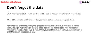 Don’t forget the data
While it is important to lead with emotion and tell a story, it is very important to follow with data!
Many CISOs cannot quantify and equate cyber risk in dollars and cents of expected loss.
Remember the common currency that everyone understands is money. If you speak in relative
terms, like high, medium or low risk your board member has no real idea if your definition of
“medium” is ”an acceptable level of risk”. When you quantify in money terms, e.g., ransomware is
a $50M risk item, this becomes easy.
delete this slide after use
 