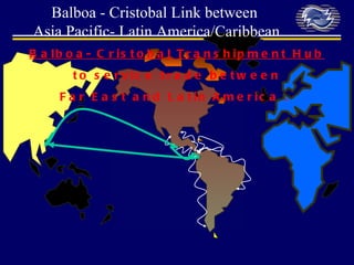 Balboa- Cristobal Transhipment Hub to service trade between  Far East and Latin America .  Balboa - Cristobal Link between  Asia Pacific-  Latin  America/Caribbean 