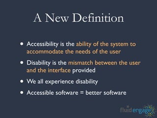 A New Definition

• Accessibility is the ability of the system to
  accommodate the needs of the user
• Disability is the mismatch between the user
  and the interface provided
• We all experience disability
• Accessible software = better software
 