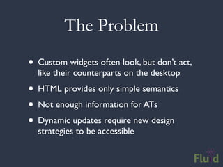 The Problem

• Custom widgets often look, but don’t act,
  like their counterparts on the desktop
• HTML provides only simple semantics
• Not enough information for ATs
• Dynamic updates require new design
  strategies to be accessible
 