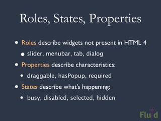 Roles, States, Properties
• Roles describe widgets not present in HTML 4
  • slider, menubar, tab, dialog
• Properties describe characteristics:
  •   draggable, hasPopup, required

• States describe what’s happening:
  •   busy, disabled, selected, hidden
 