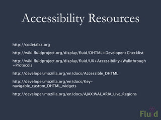 Accessibility Resources
http://codetalks.org

http://wiki.ﬂuidproject.org/display/ﬂuid/DHTML+Developer+Checklist

http://wiki.ﬂuidproject.org/display/ﬂuid/UX+Accessibility+Walkthrough
+Protocols

http://developer.mozilla.org/en/docs/Accessible_DHTML

http://developer.mozilla.org/en/docs/Key-
navigable_custom_DHTML_widgets

http://developer.mozilla.org/en/docs/AJAX:WAI_ARIA_Live_Regions
 