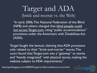 Target and ADA
                     (brick and mortar vs. the Web)
            “In early 2006, The National Federation of the Blind
            (NFB) and others charged that blind people could
            not access Target.com, citing “public accommodation”
            provisions under the Americans with Disabilities Act
            (ADA).

        Target fought the lawsuit, claiming that ADA provisions
        only related to their “brick-and-mortar” stores. The
        court found that Target.com was a “gateway” to stores
        and “heavily integrated” with physical stores, making the
        website subject to ADA requirements.”
http://gneil.blogspot.com/2008/09/target-6-million-settlement-is-your.html
 